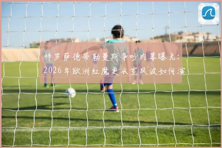 特罗萨德蒂勒曼斯争吵内幕曝光:2026年欧洲红魔更衣室风波如何演变成绝平助攻连线?深度回顾球场经典瞬间