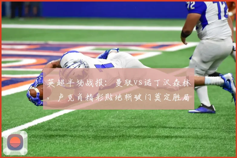 英超半场战报：曼联vs诺丁汉森林，卢克肖精彩贴地斩破门奠定胜局，全场精华回放速览