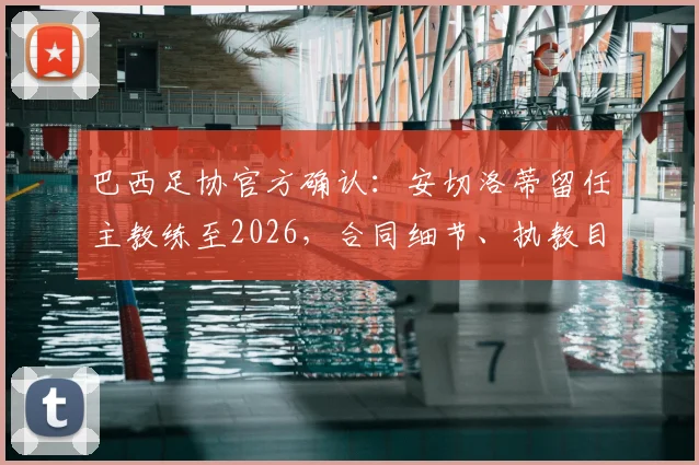 巴西足协官方确认:安切洛蒂留任主教练至2026,合同细节、执教目标及对桑巴军团影响全解析