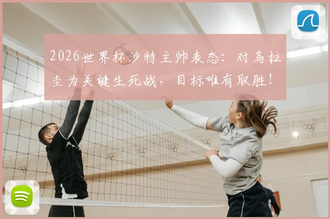 2026世界杯沙特主帅表态：对乌拉圭为关键生死战，目标唯有取胜！附球队战术准备及出线形势深度分析
