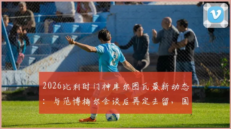 2026比利时门神库尔图瓦最新动态:与范博梅尔会谈后再定去留,国家队未来引发猜测