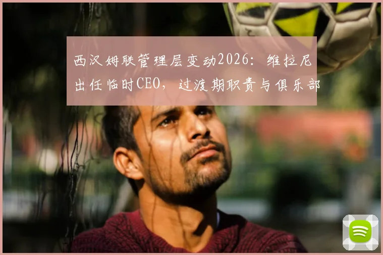西汉姆联管理层变动2026:维拉尼出任临时CEO,过渡期职责与俱乐部未来解读