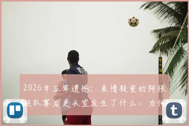 2026年亚军遗憾:表情凝重的阿根廷队赛后更衣室发生了什么,为何匆匆离场?