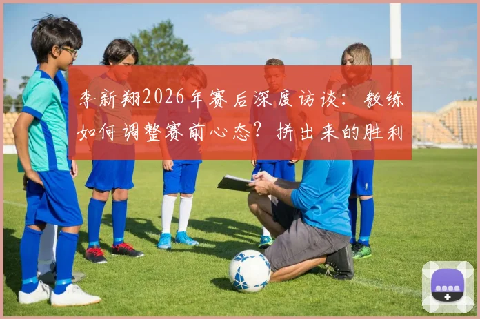 李新翔2026年赛后深度访谈：教练如何调整赛前心态？拼出来的胜利有何启示？