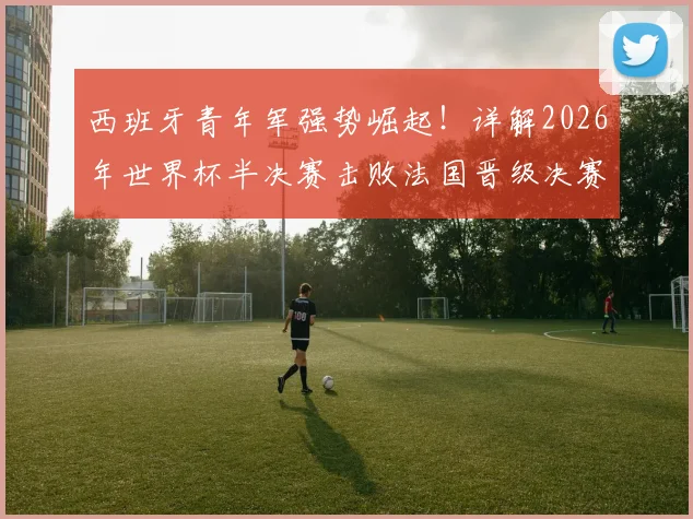 西班牙青年军强势崛起！详解2026年世界杯半决赛击败法国晋级决赛之路