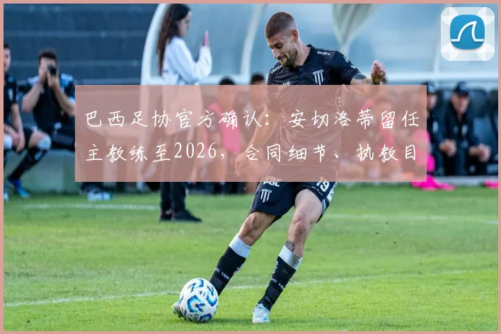 巴西足协官方确认：安切洛蒂留任主教练至2026，合同细节、执教目标及对桑巴军团影响全解析