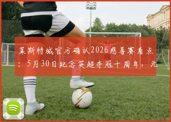 莱斯特城官方确认2026慈善赛看点：5月30日纪念英超夺冠十周年，元老阵容与门票信息前瞻