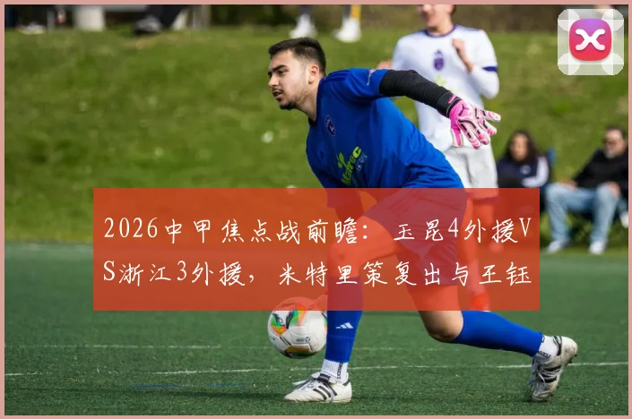 2026中甲焦点战前瞻:玉昆4外援VS浙江3外援,米特里策复出与王钰栋对决看点解析