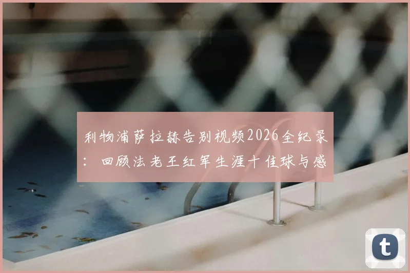 利物浦萨拉赫告别视频2026全纪录:回顾法老王红军生涯十佳球与感人瞬间,附完整版观看指南
