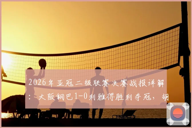 2026年亚冠二级联赛决赛战报详解：大阪钢巴1-0利雅得胜利夺冠，胡梅特制胜球回顾
