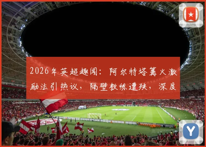 2026年英超趣闻:阿尔特塔篝火激励法引热议,隔壁教练遭殃,深度剖析教练独特管理术