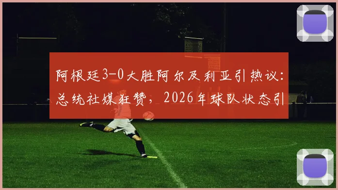阿根廷3-0大胜阿尔及利亚引热议：总统社媒狂赞，2026年球队状态引发球迷期待与对手深度解析