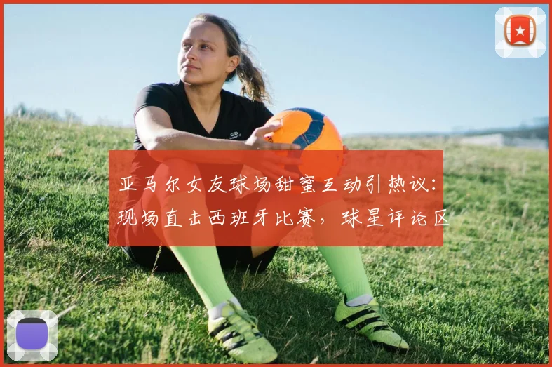 亚马尔女友球场甜蜜互动引热议：现场直击西班牙比赛，球星评论区高调认爱引爆网络