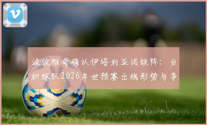 波波维奇确认伊塔利亚诺缺阵：分析球队2026年世预赛出线形势与争胜策略