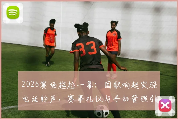 2026赛场尴尬一幕:国歌响起突现电话铃声,赛事礼仪与手机管理引发热议
