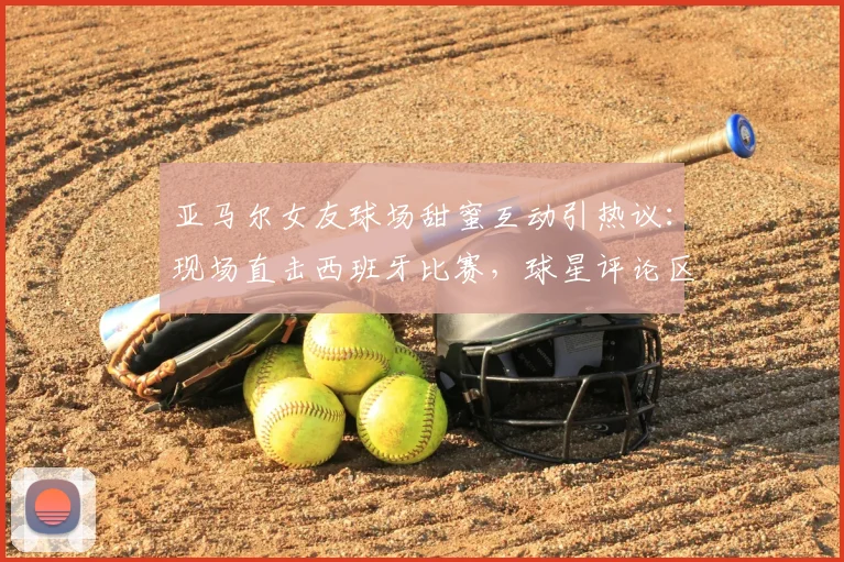 亚马尔女友球场甜蜜互动引热议:现场直击西班牙比赛,球星评论区高调认爱引爆网络