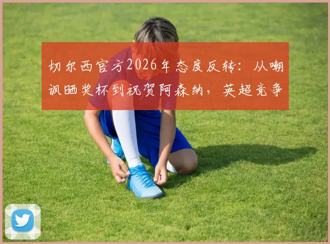 切尔西官方2026年态度反转:从嘲讽晒奖杯到祝贺阿森纳,英超竞争中的体育精神解读