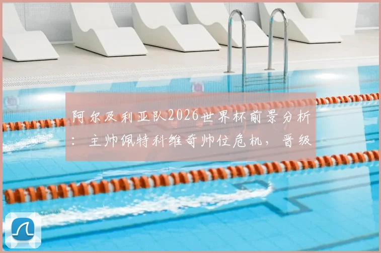 阿尔及利亚队2026世界杯前景分析：主帅佩特科维奇帅位危机，晋级淘汰赛也难保饭碗