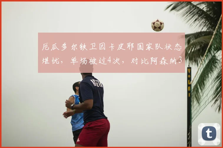 厄瓜多尔铁卫因卡皮耶国家队状态堪忧，单场被过4次，对比阿森纳39场仅失19次的英超表现，差距为何如此之大？