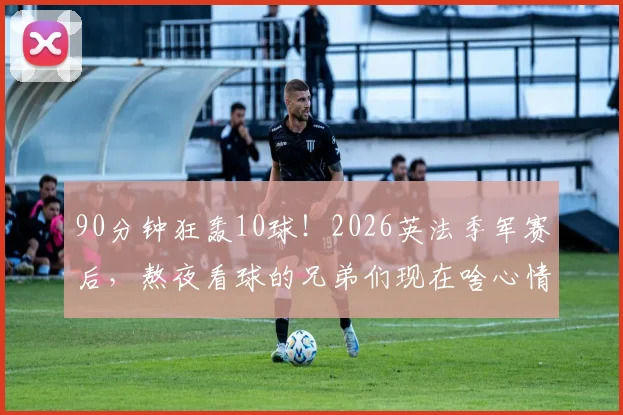 90分钟狂轰10球！2026英法季军赛后，熬夜看球的兄弟们现在啥心情？