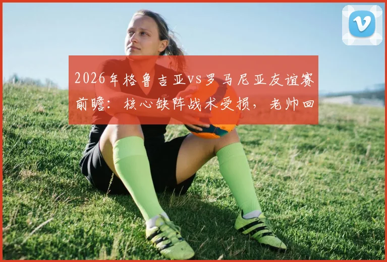 2026年格鲁吉亚vs罗马尼亚友谊赛前瞻：核心缺阵战术受损，老帅回归首秀求变
