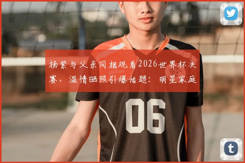 杨紫与父亲同框观看2026世界杯决赛，温情晒照引爆话题：明星家庭的球迷日常与观赛指南