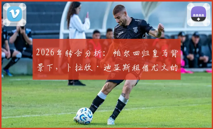 2026年转会分析：帕尔回归皇马背景下，卜拉欣·迪亚斯租借尤文的意愿与可能性探讨