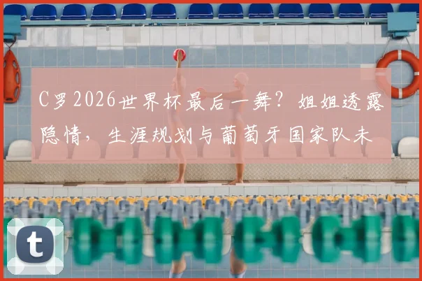 C罗2026世界杯最后一舞？姐姐透露隐情，生涯规划与葡萄牙国家队未来深度分析