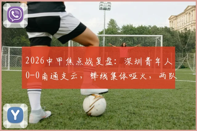 2026中甲焦点战复盘：深圳青年人0-0南通支云，锋线集体哑火，两队各取一分是务实还是无奈？
