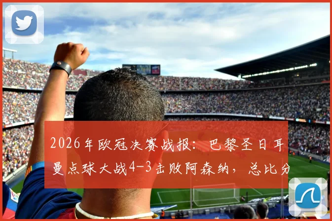 2026年欧冠决赛战报：巴黎圣日耳曼点球大战4-3击败阿森纳，总比分5-4成功卫冕，附全场集锦与关键争议分析