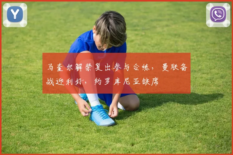 马奎尔解禁复出参与合练,曼联备战迎利好,约罗库尼亚缺席
