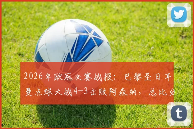 2026年欧冠决赛战报:巴黎圣日耳曼点球大战4-3击败阿森纳,总比分5-4成功卫冕,附全场集锦与关键争议分析
