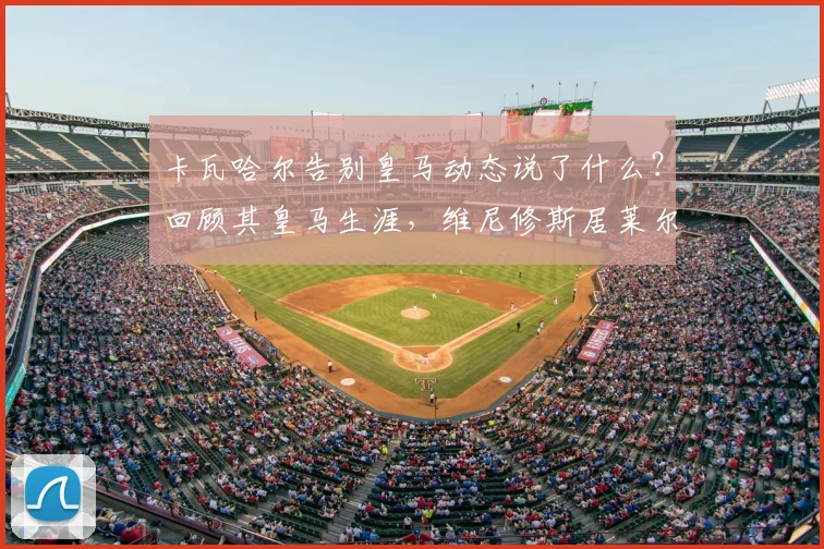 卡瓦哈尔告别皇马动态说了什么？回顾其皇马生涯，维尼修斯居莱尔等队友称其为传奇