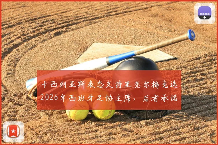 卡西利亚斯表态支持里克尔梅竞选2026年西班牙足协主席,后者承诺胜选后将为其提供高级管理职位
