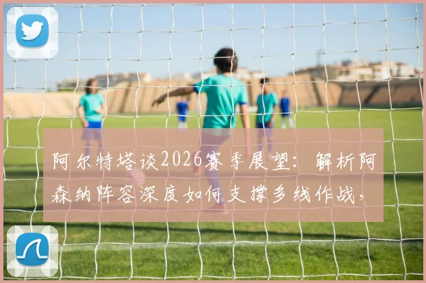 阿尔特塔谈2026赛季展望:解析阿森纳阵容深度如何支撑多线作战,枪手夺冠之路关键所在