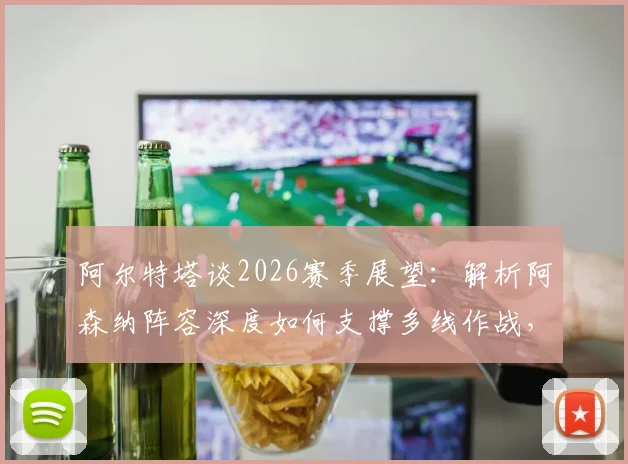 阿尔特塔谈2026赛季展望:解析阿森纳阵容深度如何支撑多线作战,枪手夺冠之路关键所在