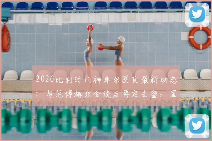 2026比利时门神库尔图瓦最新动态：与范博梅尔会谈后再定去留，国家队未来引发猜测