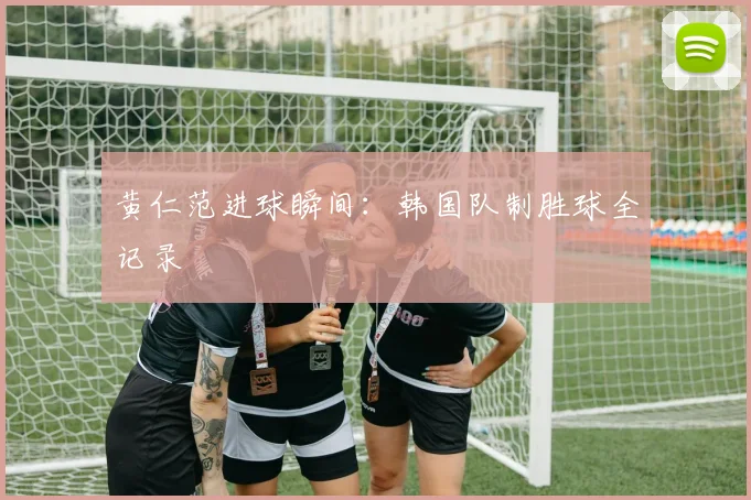 黄仁范进球瞬间：韩国队制胜球全记录