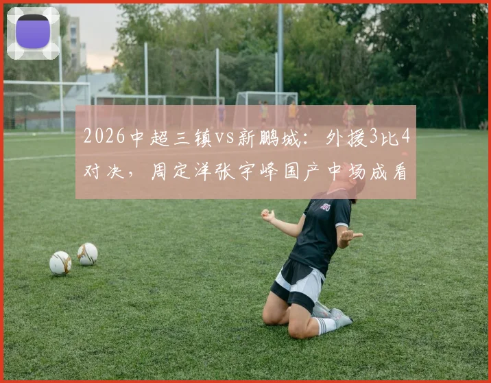 2026中超三镇vs新鹏城：外援3比4对决，周定洋张宇峰国产中场成看点，深度战术复盘