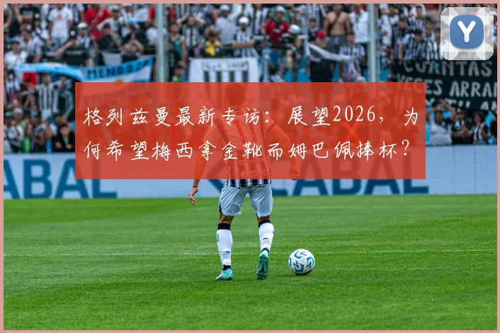格列兹曼最新专访:展望2026,为何希望梅西拿金靴而姆巴佩捧杯?深度解析两人关系与法国队愿景