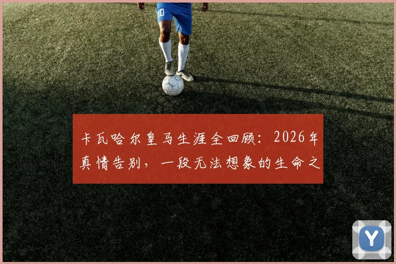 卡瓦哈尔皇马生涯全回顾:2026年真情告别,一段无法想象的生命之旅