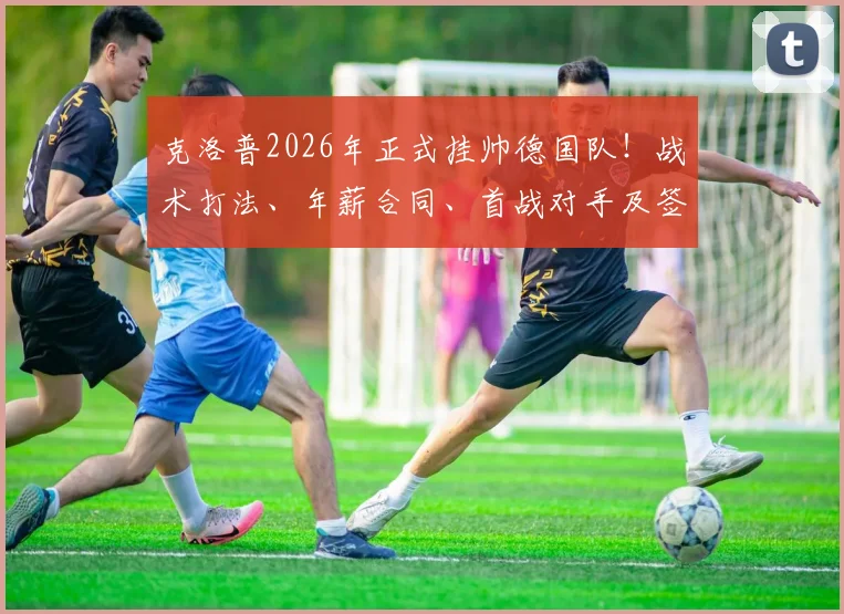 克洛普2026年正式挂帅德国队!战术打法、年薪合同、首战对手及签约原因深度剖析