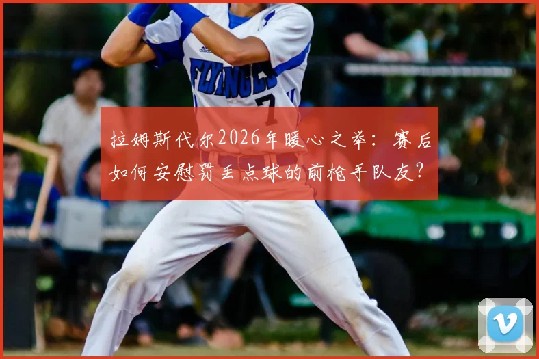 拉姆斯代尔2026年暖心之举:赛后如何安慰罚丢点球的前枪手队友?剖析敢于站上点球点的勇气