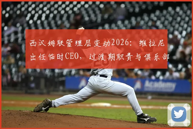 西汉姆联管理层变动2026:维拉尼出任临时CEO,过渡期职责与俱乐部未来解读