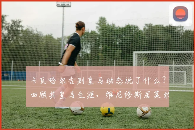 卡瓦哈尔告别皇马动态说了什么?回顾其皇马生涯,维尼修斯居莱尔等队友称其为传奇