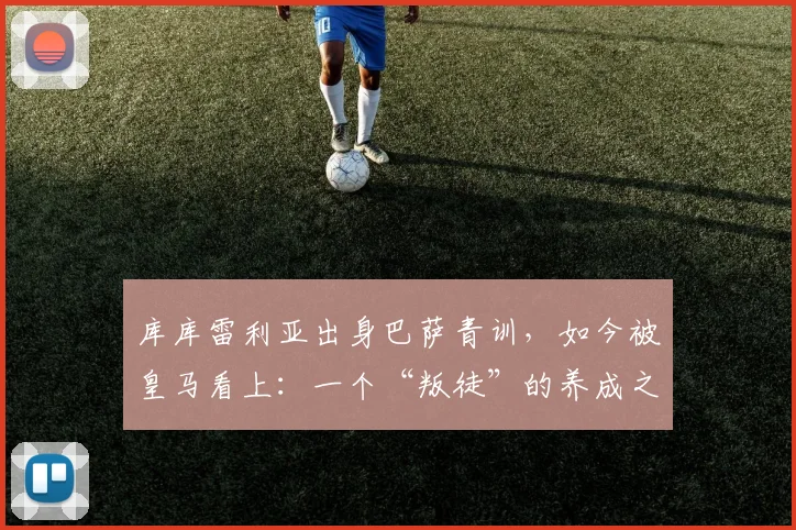 库库雷利亚出身巴萨青训,如今被皇马看上:一个“叛徒”的养成之路与2026年最新传闻全解析
