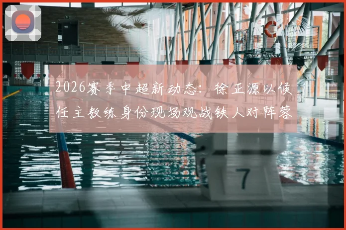 2026赛季中超新动态：徐正源以候任主教练身份现场观战铁人对阵蓉城，赛事看点与帅位更替深度解读