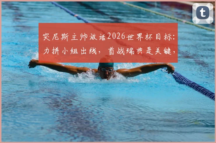 突尼斯主帅放话2026世界杯目标：力拼小组出线，首战瑞典是关键，球队阵容与出线形势全面解析