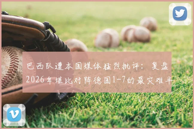 巴西队遭本国媒体猛烈批评:复盘2026年堪比对阵德国1-7的最灾难半场表现及深层原因