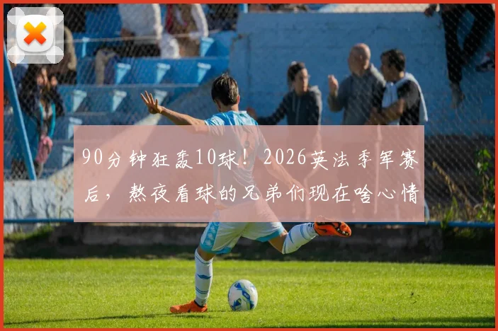 90分钟狂轰10球！2026英法季军赛后，熬夜看球的兄弟们现在啥心情？
